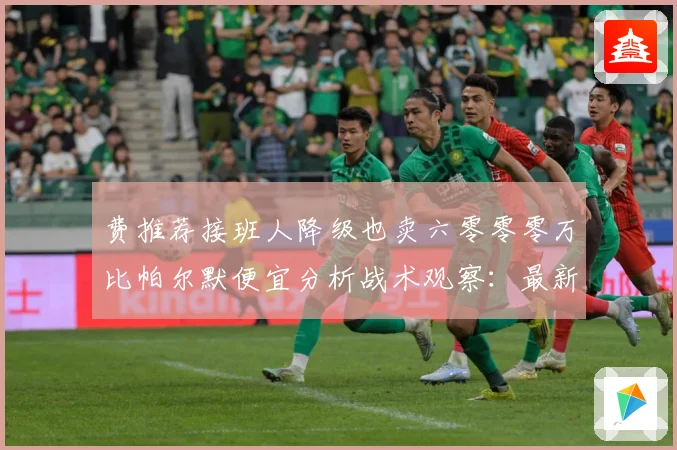费推荐接班人降级也卖六零零零万比帕尔默便宜分析战术观察：最新赛事动态与深度分析