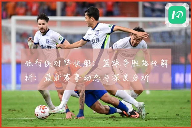 独行侠对阵快船：篮球争胜路径解析：最新赛事动态与深度分析