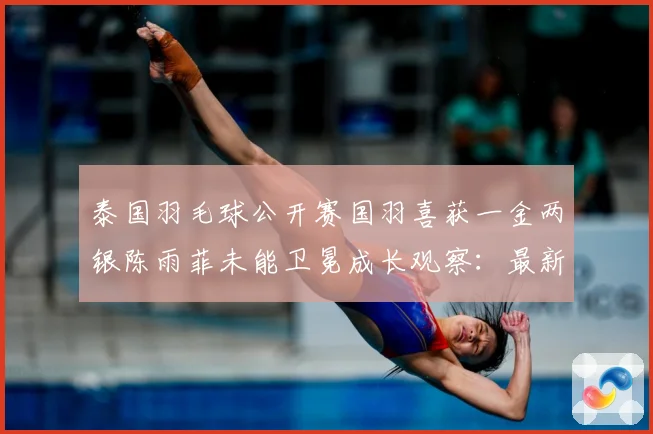 泰国羽毛球公开赛国羽喜获一金两银陈雨菲未能卫冕成长观察：最新赛事动态与深度分析