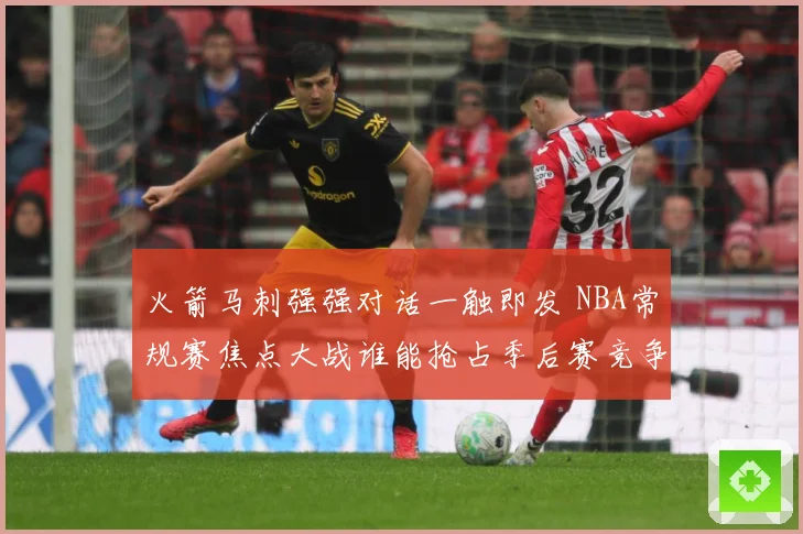 火箭马刺强强对话一触即发 NBA常规赛焦点大战谁能抢占季后赛竞争先机：最新赛事动态与深度分析
