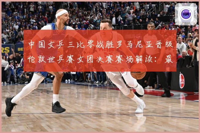 中国女乒三比零战胜罗马尼亚晋级伦敦世乒赛女团决赛赛场解读：最新赛事动态与深度分析