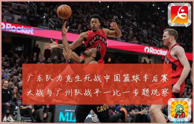 广东队力克生死战中国篮球季后赛大战与广州队战平一比一专题观察：最新赛事动态与深度分析