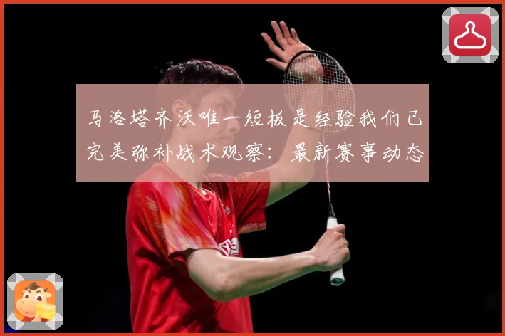 马洛塔齐沃唯一短板是经验我们已完美弥补战术观察：最新赛事动态与深度分析