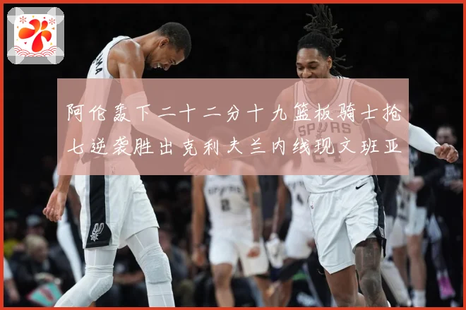 阿伦轰下二十二分十九篮板骑士抢七逆袭胜出克利夫兰内线现文班亚赛场复盘：最新赛事动态与深度分析