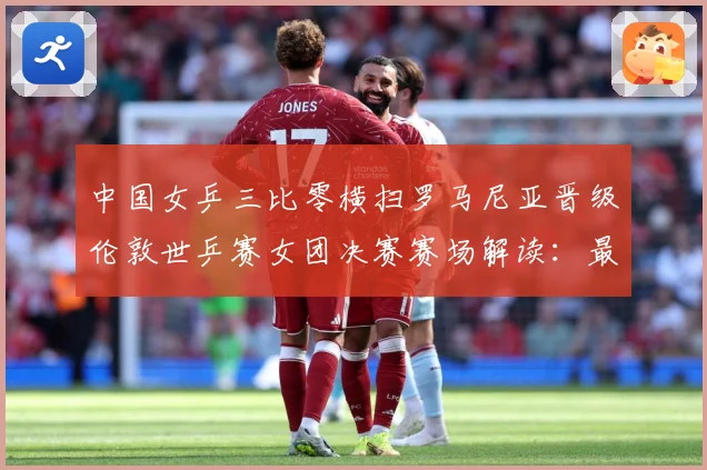 中国女乒三比零横扫罗马尼亚晋级伦敦世乒赛女团决赛赛场解读：最新赛事动态与深度分析