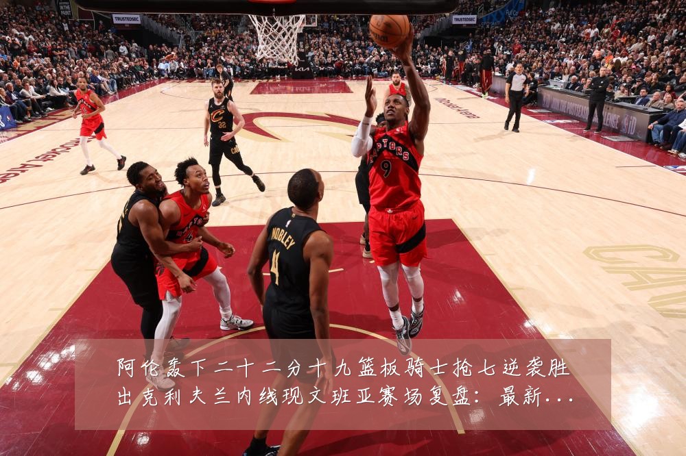 阿伦轰下二十二分十九篮板骑士抢七逆袭胜出克利夫兰内线现文班亚赛场复盘：最新赛事动态与深度分析