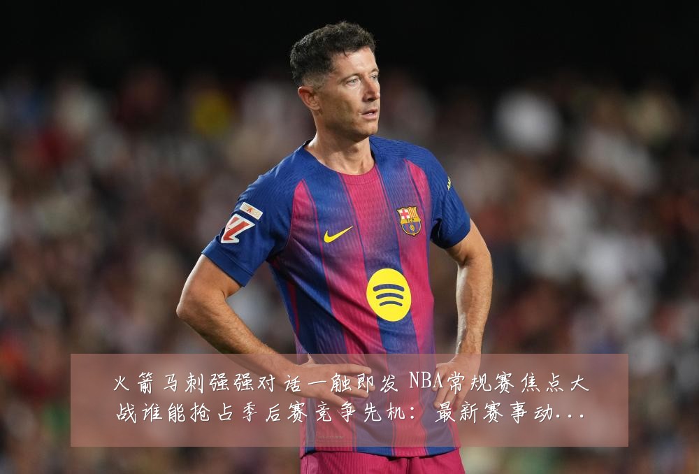 火箭马刺强强对话一触即发 NBA常规赛焦点大战谁能抢占季后赛竞争先机:最新赛事动态与深度分析