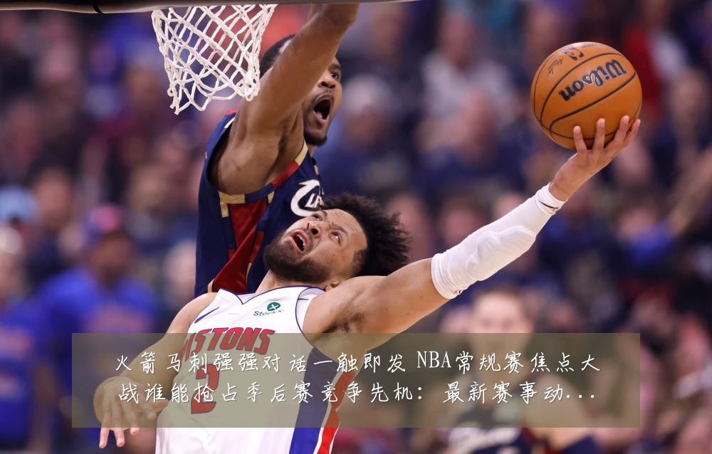 火箭马刺强强对话一触即发 NBA常规赛焦点大战谁能抢占季后赛竞争先机:最新赛事动态与深度分析